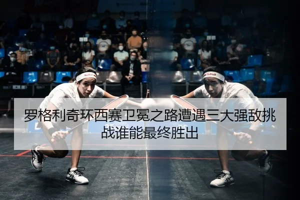 罗格利奇环西赛卫冕之路遭遇三大强敌挑战谁能最终胜出